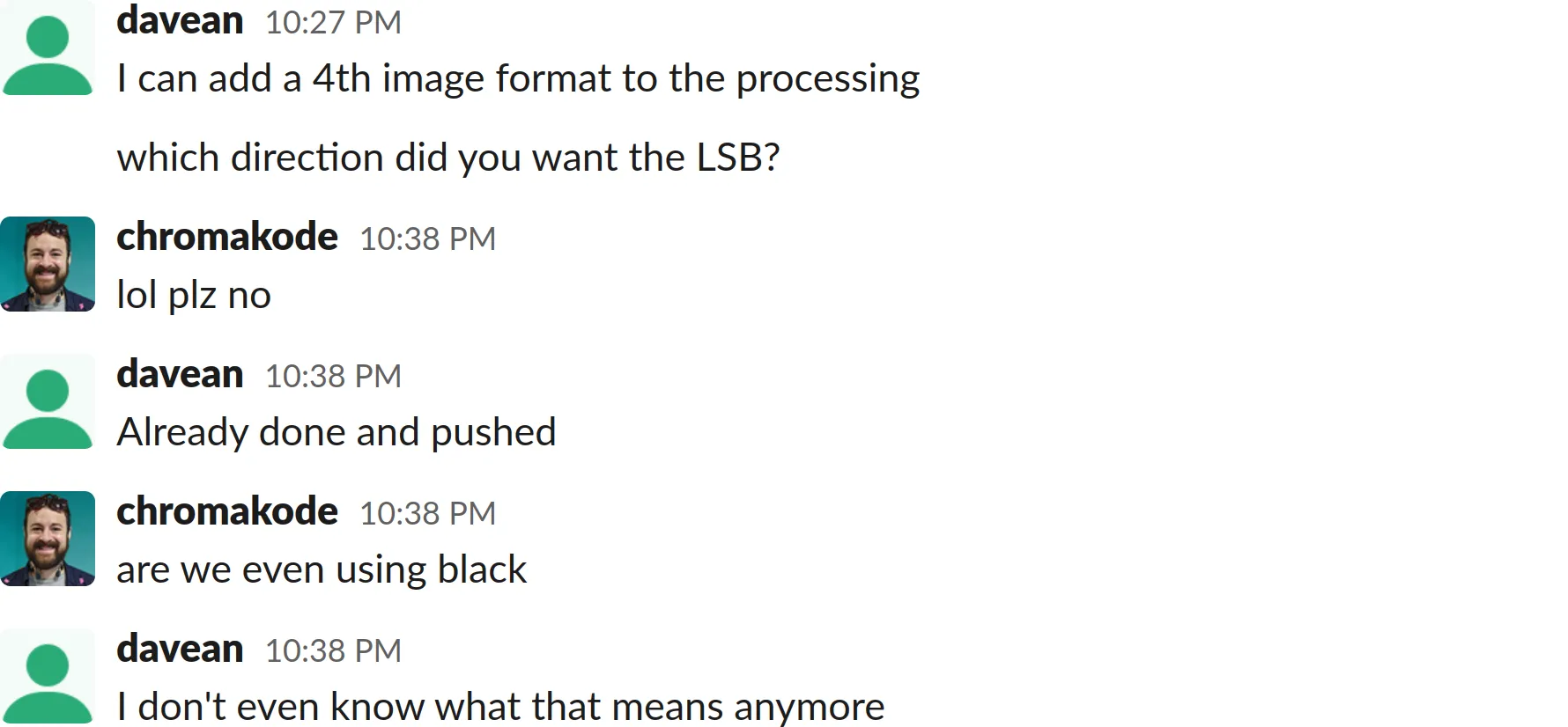 A screenshot of a Slack chat log transcript:
davean: Goddard pushed with the change, will get geoverse rebuilding, but check goddard?
We can go back to that hack ... at least on safari
funny if safari gets the bad color
I can add a 4th image format to the processing
which direction did you want the LSB?
chromakode: lol plz no
davean: Already done and pushed
chromakode: are we even using black
davean: I don&#x27;t even know what that means anymore