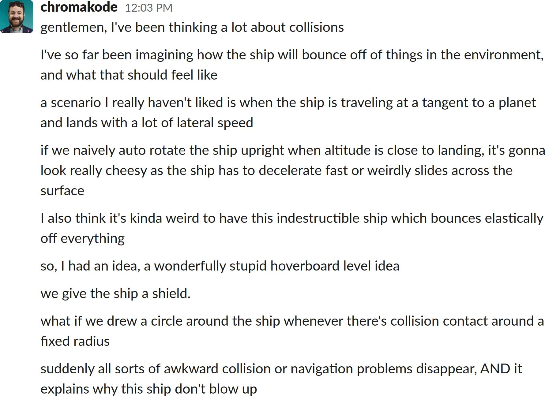 A screenshot of a Slack chat log transcript:
gentlemen, I&#x27;ve been thinking a lot about collisions
I&#x27;ve so far been imagining how the ship will bounce off of things in the environment, and what that should feel like
a scenario I really haven&#x27;t liked is when the ship is traveling at a tangent to a planet and lands with a lot of lateral speed
if we naively auto rotate the ship upright when altitude is close to landing, it&#x27;s gonna look really cheesy as the ship has to decelerate fast or weirdly slides across the surface
I also think it&#x27;s kinda weird to have this indestructible ship which bounces elastically off everything
so, I had an idea, a wonderfully stupid hoverboard level idea
we give the ship a shield.
what if we drew a circle around the ship whenever there&#x27;s collision contact around a fixed radius
suddenly all sorts of awkward collision or navigation problems disappear, AND it explains why this ship don&#x27;t blow up
