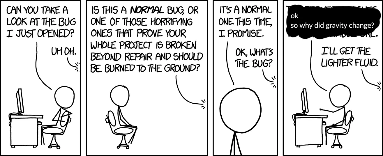 xkcd #1700, "New Bug" (transcript from explainxkcd.com):
[Cueball sits at his desk in front of his computer leaning back and turning away from it to speak to a person off-panel.]
Cueball: Can you take a look at the bug I just opened?
Off-panel voice: Uh oh.
[Zoom out and pan to show only Cueball sitting on his chair facing away from the computer, which is now off-panel. The person speaking to him is still of panel even though this panel is much broader.]
Off-panel voice: Is this a normal bug, or one of those horrifying ones that prove your whole project is broken beyond repair and should be burned to the ground?
[Zoom in on Cueball&#x27;s head and upper torso.]
Cueball: It&#x27;s a normal one this time, I promise.
Off-panel voice: OK, what&#x27;s the bug?
[Back to a view similar to the first panel where Cueball has turned towards the computer and points at the screen with one hand.]
Cueball (edited from the original comic with a screenshot of a Slack message): ok so why did gravity change?
Off-panel voice: I&#x27;ll get the lighter fluid.
