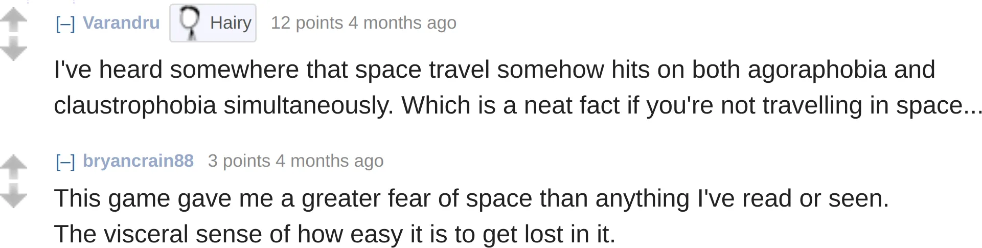 reddit comments on Escape Speed:
Varandru: "I&#x27;ve heard somewhere that space travel somehow hits on both agoraphobia and claustrophobia simultaneously. Which is a neat fact if you&#x27;re not travelling in space..."
bryancrain88: "This game gave me a greater fear of space than anything I&#x27;ve read or seen. The visceral sense of how easy it is to get lost in it."